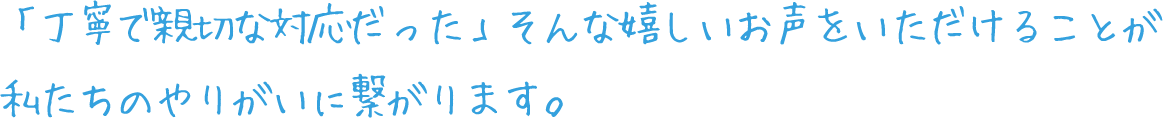 「丁寧で親切な対応だった」そんな嬉しいお声をいただけることが私たちのやりがいに繋がります。