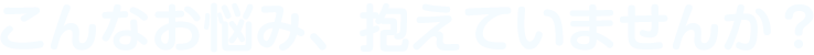 こんなお悩み、抱えていませんか？